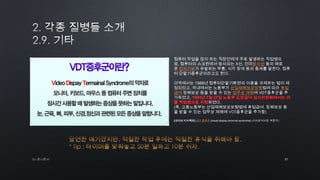 31by 토니토닉
컴퓨터 작업을 많이 하는 직장인에게 주로 발생하는 직업병으
로, 컴퓨터의 스크린에서 방사되는 X선, 전리방사선 등의 해로
운 전자기파가 유발하는 두통, 시각 장애 등의 증세를 말한다. 컴퓨
터 단말기증후군이라고도 한다.
미국에서는 1988년 컴퓨터단말기화면의 이용을 규제하는 법이 제
정되었고, 국내에서는 노동부가 산업재해보상보험법에 따라 휴업
급여 장해보상 등을 받을 수 있는 업무상 재해에 VDT증후군을 추
가하였고,
하였다.
(즉, 고용노동부는 산업재해보상보험법에 휴업급여, 장해보상 등
을 받을 수 있는 업무상 재해에 VDT증후군을 추가함)
[네이버 지식백과] VDT 증후군 [visual display terminal syndrome] (시사상식사전, 박문각)
 