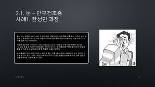 by 토니토닉
잘나가는 컴퓨터 프로그래머 한성민 과장. 매일 5시간 이상 컴퓨터를 봐서 그런지 눈이 침
침하고 뻑뻑해지더니 급기야 이물감과 함께 심한 통증 때문에 요즘에는 10분 이상 모니
터를 접하기도 어려워졌다.
처음엔 „좀 쉬면 나아지려니‟ 하고 눈을 감고 있거나 낮잠도 자봤지만 편해진 것도 잠
시, 점점 눈을 뜨기조차 어려워졌다. 안과에 갔더니 눈마름증(안구건조증)이라며 인공눈
물을 수시로 눈에 넣으라고 할 뿐 특별한 치료는 없었다.
눈마름증은 각막 표면이 마르는 병으로 중년 이후, 특히 폐경기 여성에게 많이 걸리는 것
으로 알려져 왔다. 그러나 최근 스트레스나 대기오염, 생활환경변화 등으로 인해 젊은 남
성들에게서도 가끔씩 볼 수 있다.
6
 