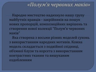Народне мистецтво надихнуло нашу групу
майбутніх кравців - закрійників на пошук
нових пропорцій, композиційних вирішень та
створення нової колекції “Полум’я червоних
маків”
Яка створена з восьми різних моделей суконь
з використанням народних мотивів. Кожна
модель складається з подвійної спідниці,
об’ємної блузи та корсета з використанням
контрастних тканин та вишуканим
оздобленням
 