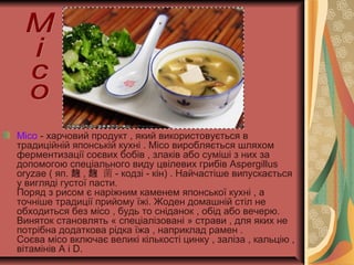 Місо - харчовий продукт , який використовується в
традиційній японській кухні . Місо виробляється шляхом
ферментизації соєвих бобів , злаків або суміші з них за
допомогою спеціального виду цвілевих грибів Aspergillus
oryzae ( яп. 麹 , 菌麹 - кодзі - кін) . Найчастіше випускається
у вигляді густої пасти.
Поряд з рисом є наріжним каменем японської кухні , а
точніше традиції прийому їжі. Жоден домашній стіл не
обходиться без місо , будь то сніданок , обід або вечерю.
Виняток становлять « спеціалізовані » страви , для яких не
потрібна додаткова рідка їжа , наприклад рамен .
Соєва місо включає великі кількості цинку , заліза , кальцію ,
вітамінів A і D.
 