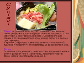 Сукіякі - страва японської кухні, головним компонентом
якого традиційно є тонко нарізані скибочки яловичого м'яса
(або тофу, у вегетаріанській версії). Особливістю цієї
страви є те, що вживається воно, можна сказати, в процесі
приготування.
У країнах СНД сукіякі помилково вважають смажену або
тушковану яловичину, але насправді це варена яловичина.
Склад:
Основним компонентом є тонко нарізана яловичина, хоча в
деяких районах Японії (наприклад, Хоккайдо і Ніїгата)
також іноді використовується свинина.
 