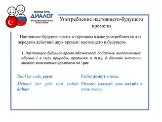 Употребление настоящего-будущего
времени
Настоящее-будущее время в турецком языке употребляется для
передачи действий двух времен: настоящего и будущего.
1. Настоящее-будущее время обозначает действия, выполняемые
обычно ( в силу природы, привычек и т.п.). В данном значении
может заменяться временем на –yor.
Balıklar suda yaşar. Рыбы живут в воде.
Mehmet her gün saat yedide
kalkar.
Мехмет каждый день встаёт в
семь часов.
 