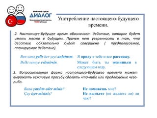 Употребление настоящего-будущего
времени.
2. Настоящее-будущее время обозначает действие, которое будет
иметь место в будущем. Причем нет уверенности в том, что
действие обязательно будет совершено ( предполагаемое,
планируемое действие).
Ben sana gelir her şeyi anlatırım. Я приду к тебе и все расскажу.
Belki seneye evlenirsin. Может быть ты женишься в
следующем году.
3. Вопросительная форма настоящего-будущего времени может
выражать вежливую просьбу сделать что-либо или предложение чего-
либо.
Bana yardım eder misin? Не поможешь мне?
Çay içer misiniz? Не выпьете (не желаете ли) ли
чаю?
 