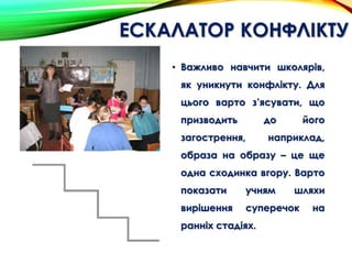 ЕСКАЛАТОР КОНФЛІКТУ
• Важливо навчити школярів,
як уникнути конфлікту. Для
цього варто з’ясувати, що
призводить до його
загострення, наприклад,
образа на образу – це ще
одна сходинка вгору. Варто
показати учням шляхи
вирішення суперечок на
ранніх стадіях.
 