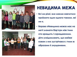 НЕВИДИМА МЕЖА
• Всі ми різні, але маємо навчитися
приймати один одного такими, які
ми є.
• Вправа «Невидима межа» має на
меті зламати бар’єри між тими
хто кривдить і скривдженими.
Діти усвідомлюють, що майже
кожен з них зустрічався з тими ж
образами й знущаннями.
 