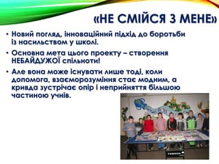 «НЕ СМІЙСЯ З МЕНЕ»
• Новий погляд, інноваційний підхід до боротьби
із насильством у школі.
• Основна мета цього проекту – створення
НЕБАЙДУЖОЇ спільноти!
• Але вона може існувати лише тоді, коли
допомога, взаєморозуміння стає модним, а
кривда зустрічає опір і неприйняття більшою
частиною учнів.
 