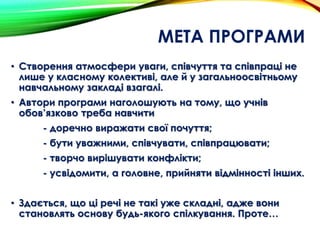 МЕТА ПРОГРАМИ
• Створення атмосфери уваги, співчуття та співпраці не
лише у класному колективі, але й у загальноосвітньому
навчальному закладі взагалі.
• Автори програми наголошують на тому, що учнів
обов’язково треба навчити
- доречно виражати свої почуття;
- бути уважними, співчувати, співпрацювати;
- творчо вирішувати конфлікти;
- усвідомити, а головне, прийняти відмінності інших.
• Здається, що ці речі не такі уже складні, адже вони
становлять основу будь-якого спілкування. Проте…
 