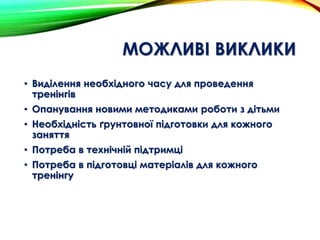 МОЖЛИВІ ВИКЛИКИ
• Виділення необхідного часу для проведення
тренінгів
• Опанування новими методиками роботи з дітьми
• Необхідність ґрунтовної підготовки для кожного
заняття
• Потреба в технічній підтримці
• Потреба в підготовці матеріалів для кожного
тренінгу
 