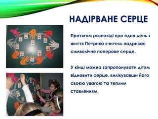 НАДІРВАНЕ СЕРЦЕ
Протягом розповіді про один день з
життя Петрика вчитель надриває
символічне паперове серце.
У кінці можна запропонувати дітям
відновити серце, вилікувавши його
своєю увагою та теплим
ставленням.
 