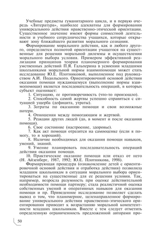 Учебные предметы гуманитарного цикла, и в первую оче
редь «Литература», наиболее адекватны для формирования
универсального действия нравственно этической ориентации.
Существенное значение имеют формы совместной деятель
ности и учебного сотрудничества учащихся, которые откры
вают зону ближайшего развития морального сознания.
Формирование морального действия, как и любого друго
го, определяется полнотой ориентации учащегося на сущест
венные для решения моральной дилеммы и осуществления
морального выбора условия. Примером эффективной реа
лизации принципов теории планомерного формирования
умственных действий П.Я. Гальперина в усвоении младшими
школьниками моральной нормы взаимопомощи может стать
исследование Ю.Е. Плотниковой, выполненное под руковод
ством А.И. Подольского. Ориентировочной основой действия
оказания помощи нуждающемуся (выполнение нормы взаи
мопомощи) является последовательность операций, в которых
субъект оценивает:
1. Ситуацию, ее противоречивость (что то произошло).
2. Способность самой жертвы успешно справиться с си
туацией ущерба (дефицита, утраты).
3. Затраты по оказанию помощи и свои возможные
потери.
4. Отношения между помогающим и жертвой.
5. Реакции других людей (до, в момент и после оказания
помощи).
6. Свое состояние (настроение, здоровье).
7. Как акт помощи отразится на самооценке (если я по
могу, то я хороший).
8. Наличие необходимых для оказания помощи навыков,
умений, знаний.
9. Умение планировать последовательность операций
действия оказания помощи.
10. Практическое оказание помощи или отказ от него
(Н. Айзенберг, 1987, 1992; Ю.Е. Плотникова, 1998).
Формирующая процедура (ознакомление детей с ориенти
ровочной основой действия и отработка действия) позволила
младшим школьникам в ситуации морального выбора ориен
тироваться на существенные для ее решения условия. Так,
например, возросла разумность при оценке действительной
необходимости помощи партнеру; стала реалистичной оценка
собственных умений и оперативных навыков для оказания
помощи и пр. Приведенное исследование позволяет сделать
вывод о том, что планомерное, целенаправленное формиро
вание универсального действия нравственно этического ори
ентирования приводит к возрастанию моральной компетент
ности младших школьников. Вместе с тем следует отметить
определенную ограниченность предложенной авторами про
50
 