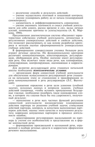 — различение способа и результата действий;
— умение осуществлять итоговый и пошаговый контроль;
— умение планировать работу до ее начала (планирующий
самоконтроль);
— адекватность и дифференцированность самооценки;
— умение оценивать значимость и смысл учебной деятель
ности для себя самого, расход времени и сил, вклад личных
усилий, понимание причины ее успеха/неуспеха (А. К. Мар
кова, 1990).
Предложенная диагностическая система объединяет харак
теристики собственно учебной деятельности, личностных и
регулятивных универсальных действий и свойств действия,
что позволяет рассматривать ее как основу разработки крите
риев и методов оценки сформированности универсальных
учебных действий.
В формировании саморегуляции ученика большую роль
играют речевые средства. По функциональному критерию
различают коммуникативную, констатирующую, регулирую
щую, обобщающую речь. Особое значение имеет регулирую
щая речь. Она включает такие виды речи, как планирующая,
стимулирующая, контролирующая, оценивающая и корректи
рующая.
Для развития регулирующей речи учащихся начальной
школы необходимы психологические условия:
— организация форм совместной учебной деятельности
для обеспечения осмысленности регулирующей речи учащих
ся на начальном этапе ее становления и трансформации из
речи коммуникативной в речь регулирующую (Л.С. Выготс
кий);
— адекватное отражение в речи цели усвоения (учебной
задачи), исходных данных и вопросов задания, учебных
действий (например, «чтобы вставить пропущенные безудар
ные гласные, необходимо подобрать такое однокоренное сло
во, в котором эта гласная была бы под ударением»), получен
ный результат;
— выполнение в речи всех частных функций регуляции
совместной деятельности: внешнеречевое планирование
действия партнера по решению учебной задачи; стимуляция
действий партнера, контроль за качеством выполняемых парт
нером действий, оценка этого качества и полученного резуль
тата; коррекция допущенных партнером в процессе деятель
ности ошибок;
— ориентирование регулирующих высказываний на парт
нера (с учетом его особенностей) и представление их в фор
ме контекстной речи;
— формирование произвольной и осознанной речи, отра
женной в подборе речевых средств и корректном оформлении
речевого высказывания.
85
 