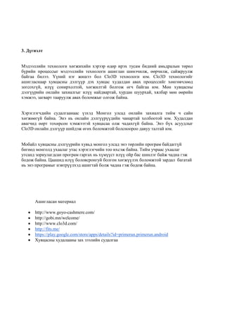 3. Дүгнэлт
Мэдээллийн технологи хөгжихийн хэрээр өдөр ирэх тусам бидний амьдралын төрөл
бүрийн процессыг мэдээллийн технологи ашиглан шинэчилж, өөрчилж, сайжруулж
байгаа билээ. Үүний нэг жишээ бол Clo3D технологи юм. Clo3D технологийг
ашигласнаар хувцасны дэлгүүр дэх хувцас худалдан авах процессийг хөнгөвчлөөд
зогсохгүй, илүү сонирхолтой, хөгжилтэй болгож өгч байгаа юм. Мөн хувцасны
дэлгүүрийн онлайн захиалгыг илүү найдвартай, хурдан шуурхай, хялбар мөн өөрийн
хэмжээ, загварт тааруулж авах боломжыг олгож байна.
Хэрэглэгчдийн судалгаанаас үзхэд Монгол улсад онлайн захиалга тийм ч сайн
хөгжөөгүй байна. Энэ нь онлайн дэлгүүрүүдийн чанартай холбоотой юм. Худалдан
авагчид өөрт тохирсон хэмжээтэй хувцасаа олж чадахгүй байна. Энэ бүх асуудлыг
Clo3D онлайн дэлгүүр шийдэж өгөх боломжтой болсноороо давуу талтай юм.
Мобайл хувцасны дэлгүүрийн хувьд монгол улсад энэ төрлийн програм байдаггүй
бөгөөд монголд ухаалаг утас хэрэглэгчийн тоо ихсэж байна. Тийм учраас ухаалаг
утсанд зориулагдсан програм гаргах нь хүмүүст илүү ойр бас шинлэг байж чадна гэж
бодож байна. Цаашид илүү боловсронгуй болгон хөгжүүлэх боломжтой зардал багатай
нь энэ програмыг нэвтрүүлхэд ашигтай болж чадна гэж бодож байна.
Ашигласан материал
http://www.goyo-cashmere.com/
http://gobi.mn/welcome/
http://www.clo3d.com/
http://fits.me/
https://play.google.com/store/apps/details?id=primerun.primerun.android
Хувцасны худалааны зах зээлийн судалгаа
 