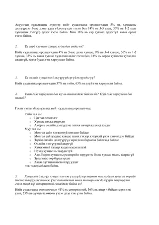 Асуулгын судалгааны дүнгээр нийт судалгаанд оролцогчдын 5% нь хувцасны
дэлгүүрээр 5-аас дээш удаа үйлчлүүлдэг гэсэн бол 14% нь 3-5 удаа, 30% нь 1-2 удаа
хувцасны дэлгүүр ордог гэсэн байна. Мөн 36% нь сар тутамд ордоггүй хааяа ордог
гэсэн байна.
2. Та сард хэр олон хувцас худалдан авдаг вэ?
Нийт судалгаанд оролцогчдын 4% нь 5-аас дээш хувцас, 9% нь 3-4 хувцас, 36% нь 1-2
хувцас, 33% нь хааяа хувцас худалдан авдаг гэсэн бол, 18% нь өөрөө хувцасаа худалдан
авдаггүй, эсвэл бусад гэж хариулсан байна.
3. Та онлайн хувцасны дэлгүүрүүдээр үйлчлүүлдэг үү?
Нийт судагаанд оролцогчдын 37% нь тийм, 63% нь үгүй гэж хариулсан байна.
4. Тийм гэж хариулсан бол юу нь таалагдаж байсан бэ? Үгүй гэж хариулсан бол
яагаад?
Гэсэн нээлттэй асуултанд нийт судалгаанд оролцогчид:
Сайн тал нь:
o Цаг зав хэмнэдэг
o Хувцас авхад амархан
o Америк онлайн дэлгүүрээс захиж авчирхад хямд тусдаг
Муу тал нь:
o Монгол сайн хөгжөөгүй юм шиг байдаг
o Монгол сайтуудаас хувцас захих гэхээр хэтэрхий үнээ нэмчихсэн байдаг
o Зарим онлайн дэлгүүрүүд зарагдсан бараагаа байлгаад байдаг
o Онлайн дэлгүүр найдваргүй
o Хэмжээний талаар худал мэдээлэлтэй
o Ирээд хувцас нь таардаггүй
o Ази, Европ хувцасны размерийн зөрүүнээс болж хувцас маань таараагүй
o Зурагнаас өөр бараа ирдэг
o Хааяа хугацаанаасаа илүү уддаг
гэж тодорхойлсон байна.
5. Хувцасны дэлгүүр хувцас өмсөж үзэхгүйгээр өөртөө таалагдсан хувцсаа өөрийн
биеэнд тааруулж тавьж үзэх боломжтой шинэ төхөөрөмж дэлгүүрт байршуулна
гэвэл танд хэр сонирхолтой санагдаж байна вэ?
Нийт судалгаанд оролцогчдын 41% нь сонирхолтой, 36% нь ямар ч байсан хэрэглэж
үзнэ, 23% нь хувцасаа өмсөж үзсэн дээр гэж үзэж байна.
 