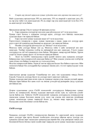 6. Смарт гар утсанд зориулсан хувцас худалдан авах апп гаргавал та ашиглах уу?
Нийт судалгаанд оролцогчдын 38% нь ашиглана, 33% нь ямартай ч ашиглаж үзнэ, 4%
нь гар утас тийм ч их ашигладаггүй, 4% нь смарт гар утас ашигладаггүй гэсэн бол 21%
нь ашиглахгүй гэсэн байна.
Ярилцлагын аргаар 2 бүлэг хүмүүстэй ярилцаж үзсэнд:
1. Сард хувцасны дэлгүүрээр хэр олон удаа үйлчлүүлдэг вэ? гэсэн асуултанд
Хувцас хэрэг болход л хувцасны дэлгүүр ордог, дэлгүүр хэсч байгаад таалагдвал
худалдан авдаг гэж хариулж байсан.
2. Сард хэр олон хувцас худалдан авдаг вэ? гэсэн асуултанд
Хэрэглээндээ тохируулж л авдаг, хувцас таалагдвал л авдаг, хааяа нэг дэлгүүр орох
үедээ хэрэгтэй хувцаснуудаа бөөнөөр нь авчихдаг гэж хариулж байсан.
3. Онлайн дэлгүүрээр үйлчлүүлдэг үү? Яагаад? гэсэн асуултанд
Монголд тийм дэлгүүр байдаг юм уу, Монголд тийм ч сайн хөгжөөгүй юм шиг
санагддаг, Төлбөр тооцооны хэлбэр нь найдваргүй юм шиг санагддаг, Гэхдээ гадаад
дэлгүүрүүд нь гоѐ гоѐ хувцаснууд олон байдаг, Материал, чанар муутай байдаг, Зурган
дээрхээс ондоо хувцас ирдэг гэх мэтчилэн хариулж байсан.
4. Эцэст нь Clo3D-г танилцуулаад хэрэв үүнийг монгол дахь хувцасны дэлгүүрт
байршуулвал танд сонирхолтой санагдаж байна уу? Мөн ухаалаг утасны апп хэлбэрээр
таны утсанд энэ байвал та ашиглах уу гэсэн асуултанд
Мэдээж сонирхолтой байна. Хэрэв яг ингэж харуулж болдог бол байнга хэрэглэнэ. Ийм
технологи байдаг бол дэлгүүрийн бүх хувцасыг өмсөж үзнэ. гэх мэт хариултуудыг хэлж
байсан.
Ажиглалтын аргаар судалгааг Улаанбаатар хот дахь том худалдааны төвүүд болох
Сандэй, Улсын их дэлгүүр, Билэг их дэлгүүр зэрэгт ажиглалт хийсэнд:
Хувцас худалдан авагчдын ихэнх хувь нь хувцасыг өмсөж үзэж, өмсөж үзсэний дараах
байдлаа харж байсан бол цөөн хэсэг нь өмсөж үзэхгүйгээр размерийн дагуу худалдан
авч байсан юм.
Дээрхи судалгаанаас үзхэд Clo3D технологийг дэлгүүрүүдэд байршуулвал хувцас
сонгох нь сонирхолтой, бөгөөд худалдан авагчдын ихэнх хувь нь хэрэглэж үзхийг
хүсэж байгаа юм. Тиймээс Clo3D технологийг хувцасны дэлгүүрүүдэд нэвтрүүлснээр
таалагдсан хувцас болгоноо өмсөж үзэх эсвэл гар утасны апп ашиглан онлайнаар
хувцас захиалахдаа хувцас таарахгүй болох уу, өмсвөл ямар харагдах бол гэсэн
бодлуудаас салах боломжыг олгож байгаа юм.
Clo3D дэлгүүр
Хувцасны дэлгүүрт Clo3D-г нэвтрүүлснээр Диаграм 2-т дүрсэлсний дагуу худалдан
авагч дэлгүүрт орж ирээд Килент холбогдсон дэлгэцэнд ойртож ирээд дэлгүүр дэх
хувцасны сангаас өөрт таалагдсан хувцаснуудаа өөрийн бие дээр давхарлан тавьж үзэх
боломжтой болох бөгөөд хэрэв тухайн өөрт тааруулж үзсэн хувцас таалагдвал худалдан
 