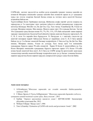 CAPM-ийн системт эрсдэлтэй нь холбон үзсэн өгөөжийн түвшинг тооцход хамгийн их
өгөөжтэй Материал импексийн хувьцаа хамгийн бага өгөөжтэй гарсан нь уг хувьцааны
хувьд зах зээлээс мэдрэмж багатай бөгөөд өгөөж нь тогтмол жигд өсөлттэй болохыг
илэрхийлж байгаа юм.
ТүүнчлэнШарп болон Трейнорын шалгуур, Жейнсоны альфа зэргийг үнэлэн хооронд нь
харьцуулан уг 3-н шалгуурыг зэрэг хангасан гүйцэтгэл сайтай хувьцаануудыг тодруулан
ангилхад Багануур, Могойн гол, Би Ди Сек, Сүү, Талх чихэр, Улаанбаатар ЗБ, Улсын их
дэлгүүр, Материал импекс, Мах импекс, Монгол савхи зэрэг 10-н хувьцаа багтсан. Эдгээр
10-н хувьцааны хувьд багцын өгөөж 5%, 7%, 9%, 11%, 13% байх нөхцөлийг тавин шарпын
харьцааг максимумчлах бодлогыгExcel-ийнsolver функц ашиглан бодуулж харгалзахA, B,
C, D, E гэсэн 5-н төрлийн багц бүрдүүлсэн. Уг багцуудыг σ, r хавтгайд тэмдэглэн үр
ашигтай хязгаарын муруйг байгуулсан бөгөөд уг муруйнаас дээш C, D, E багц оршиж
байсан тул уг 3-н багцыг оновчтой багцаар тодорхойлсон. C багц нь Сүү, Би Ди Сек, Мах
импекс, Материал импекс, Улсын их дэлгүүр, Талх чихэр зэрэг 6-н компанийн
хувьцаанаас бүрдсэн сарын 9%-ийн өгөөжтэй. Харин D болон E оновчтойбагц нь Сүү
болон Материал импексийн хувьцаанаас бүрдсэн харгалзах сарын 11% болон 13%-ийн
өгөөж бүхий оновчтой багц юм.C, D, E багц нь CAPM загвар ба өргөтгөлийг ашигласан
тооцооллоор хамгийн оновчтой багцаар тодорхойлогдсон тул уг багцыг эзэмшиж болохыг
хөрөнгө оруулагчид болон хөрөнгө оруулах сонирхолтой хүмүүст санал болгож байна.
Ашигласан материал
1. А.Өлзийцэцэг,“Монголын хөрөнгийн зах зээлийн өнөөгийн байдал,цаашдын
хандлага”2012
2. Г.Мөнх-Эрдэнэ, С.Тулга, Б.Шүрэнцэцэг “Монголын хөрөнгийн биржийн хэлбэлзэл,
хувьцааны ханшид нөлөөлөгч хүчин зүйлс, Багц сонголт”, 2011
3. Грубер “Хөрөнгө оруулалтын шинжлэх ухаан”, ШУТИС-КтМС Эконометрик
үйлдлийн судалгааны баг, 2012
4. William F.Sharpe “Sharpe ratio”, 1994
5. Tom A.Fearnley“Estimation of CAPM with stocks and government bonds”, 2002
 