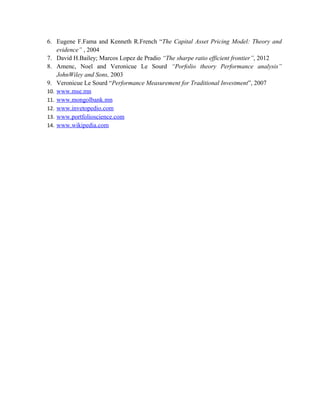 6. Eugene F.Fama and Kenneth R.French “The Capital Asset Pricing Model: Theory and
evidence” , 2004
7. David H.Bailey; Marcos Lopez de Pradio “The sharpe ratio efficient frontier”, 2012
8. Amenc, Noel and Veronicue Le Sourd “Porfolio theory Performance analysis”
JohnWiley and Sons, 2003
9. Veronicue Le Sourd “Performance Measurement for Traditional Investment”, 2007
10. www.mse.mn
11. www.mongolbank.mn
12. www.invetopedio.com
13. www.portfolioscience.com
14. www.wikipedia.com
 