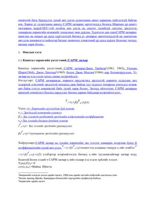 оновчтой багц бүрдүүлэх тухай авч үзсэн судалгааны ажил хараахан хийгдээгүй байгаа
юм. Харин уг судалгааны ажилд CAPM загварыг өргөтгөлүүд болоод Шарпын үр ашигт
хязгаарын муруй/SEF/-тэй холбон авч үзсэн нь онцлог төдийгүй системт эрсдэлээс
хамаарсан хөрөнгийн өгөөжийг тооцсоныг мөн дурдъя. Түүнчлэн дан ганцCAPM загварыг
ашиглах нь онцын үр дүнд хүргэдэггүй бөгөөд уг загварыг өргөтгөлүүдтэй нь хамтатган
авч үзэн шинжилгээ хийснээр багцыг оновчлох хэмжээний үр дүнд хүрдэг болохыг энэхүү
ажлаас харж болно.
1. Онолын хэсэг
1.1 Капитал хөрөнгийн үнэлгээний /CAPM/ загвар
Капитал хөрөнгийн үнэлгээний CAPM загварыгДжак Трейнор1
(1961, 1962); Уильям
Шарп(1964); Джон Линтнер2
(1965) болон Джан Моссин3
(1966) нар боловсоруулсан. Уг
загвар нь хэд хэдэн чухал санааг илэрхийлдэг.
Нэгдүгээрт: CAPM загвараасас хөрөнгө оруулагчид эрсдэлтэй хөрөнгө худалдан авч
тодорхой хэмээний эрсдэлтэй нөхцөлд орж байгаа тул түүндээ тохирсон нэмэгдэл өгөөж
авч байж сэтгэл ханамжтай байх тухай харж болно. Энэхүү ойлголтыг CAPM загварын
ерөнхий томъёолол бидэнд харуулдаг бөгөөд дараах байдлаар илэрхийлэгддэг.
i=rf+βi( m-rf)(1)
Үүнд: ri= Хөрөнгийн хүлээгдэж буй өгөөж
rf = Эрсдэлгүй өгөөжийн хэмжээ
βi= Зах зээлтэй холбоотой эрсдэлийн мэдрэмжийн коэффициент
rm=Зах зээлийн багцын дундаж өгөөж
( m-rf)= Зах зээлийн эрсдлийн урамшуулал
βi( m-rf)=iхувьцааны эрсдэлийн урамшуулал
Хоёрдугаарт:CAPM загвар нь тухайн хөрөнгийн зах зээлээс хамаарах мэдрэмж буюу β
коэффициентийн тухай авч үздэг. i=rf+βi( m-rf)тэгшитгэлд алдааны гишүүн εi-ийг нэмбэл
i=rf+βi( m-rf)+εi(2) хэлбэрээр илэрхийлэгдэх бөгөөд εi-ийн тусламжтайгаар загвар илүү
бодитой болох хэдий ч CAPM загвар εi-ийн талаар хэд хэдэн зүйлийг хэлдэг.
Үүнд:E(εi)=0
cov(εi,σm)=0байна. Иймээс
1
Америкийн нэгдсэн улсын эдийн засагч, 1990 оны эдийн засгийн нобелийн шагналын эзэн
2
Канзас мужид т рс н, Харвардын бизнесийн сургуулийн профессор байсан.ө ө
3
Норвегийн эдийн засагч
 