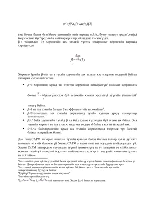 σi
2
=βi
2
σm
2
+var(εi)(2)
гэж бичиж болох ба σi
2
буюу хөрөнгийн нийт вариац ньβi
2
σm
2
буюу системт эрсдэл4
,var(εi)
бюу системт бус5
эрсдэлийн нийлбэрээр илэрхийлэгдэнэ хэмээн үздэг.
β-г тооцохдоо i-р хөрөнгийн зах зээлтэй үүсгэх ковариацыг хөрөнгийн варицад
харьцуулдаг
β
i
= (3)
Хөрөнгө бүрийн β-ийн утга тухайн хөрөнгийн зах зээлээс хэр мэдрэмж өндөртэй байгаа
талаархи мэдээллийг өгдөг.
 β=0 хөрөнгийн хувьд зах зээлтэй корреляци хамааралгүй6
болохыг илэрхийлэх
бөгөөд =r
f
буюухүлээгдэж буй өгөөжийн хэмжээ эрсдэлгүй хүүгийн түвшинтэй7
тэнцүү байна.
 β=1 нь зах зээлийн багцын β коэффициентийг илэрхийлнэ8
.
 β<0тохиолдолд зах зээлийн өөрчлөтөнд тухайн хувьцаа урвуу хамаарлаар
өөрчлөгдөнө.
 βi>1 байх хөрөнгийн тухайд β их байх тусам хүлээгдэж буй өгөөж их байна. Энэ
төрлийн хөрөнгө нь зах зээлээс мэдрэмж өндөртэй байна гэдэг нь илэрхий юм.
 0<βi<1 байххөрөнгийн хувьд зах зээлийн өөрчлөлтөнд мэдрэмж тун багатай
байхыг илэрхийлэх болно.
Дан ганц CAPM загварыг ашиглан тухайн хувьцаа болон багцын талаар чухал дүгнэлт
шинжилгээг хийх боломжгүй бөгөөд CAPMзагварнь ямар нэг асуудлыг шийдвэрлэдэггүй.
Харин CAPM загвар дээр суурилсан түүний өргөтгөлүүд нь уг загварын ач холбогдолыг
өсгөдөг төдийгүй тодорхой асуудлыг шийдвэрлэдгээрээ өргөтгөлүүдийг хамтатган судлах
нь зүйтэй юм.
4
Зах зээлийн хүчин зүйлээс үүдэн бий болох эрсдэлийг ийнхүү нэрлэх бөгөөд диверсификацаар багасгаж үл
болдог. Диверсификаци гэдэг нь багцын хөрөнгийн тоог нэмэгдүүлэн эрсдэлийг бууруулдаг арга.
5
Зах зээлтэй хамааралгүй компанийн хүчин зүйлээс бий болох эрсдэл. Энэ төрлийн эрсдлийн
диверсификацаар бууруулж болдог.
6
Грубер“Хөрөнгө оруулалтын шинжлэх ухаан”
7
Засгийн газрын бондын хүү
8
βm= нь βm= -тай эквивалент юм. Эндээс βm=1 болох нь харагдана.
 