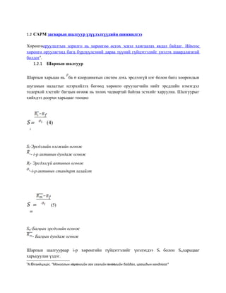 1.2 CAPM загварын шалгуур үзүүлэлтүүдийн шинжилгээ
Хөрөнгөоруулалтын зорилго нь хөрөнгөө өсгөх эсвэл хамгаалах явдал байдаг. Иймээс
хөрөнгө оруулагчид багц бүрдүүлсэний дараа түүний гүйцэтгэлийг үнэлэх шаардлагатай
болдог9
.
1.2.1 Шарпын шалгуур
Шарпын харьцаа нь ба σ координатын систем дэхь эрсдэлгүй цэг болон багц хоорондын
шугамын налалтыг илэрхийлэх бөгөөд хөрөнгө оруулагчийн нийт эрсдлийн нэмэгдэл
тодорхой хэсгийг багцын өгөөж нь төлөх чадвартай байгаа эсэхийг харуулна. Шалгуурыг
хийхдээ доорхи харьцааг тооцно
S
i
= (4)
Si-Эрсдэлийн нэгжийн өгөөж
- i-р активын дундаж өгөөж
Rf- Эрсдэлгүй активын өгөөж
-i-р активын стандарт хазайлт
S
m
= (5)
Sm-Багцын эрсдэлийн өгөөж
- Багцын дундаж өгөөж
Шарпын шалгуураар i-р хөрөнгийн гүйцэтгэлийг үнэлэхдээ Si болон Smхарьцааг
харьцуулан үздэг.
9
А. лзийцэцэӨ г, “Монголын х р нгийн зах зээлийн н гийн байдал, цаашдын хандлагаө ө ө өө ”
 