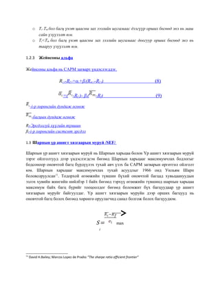 o Ti>Tm бол багц үнэт цаасны зах зээлийн шугамаас дээгүүр орших бөгөөд энэ нь маш
сайн үзүүлэлт юм.
o Ti<Tm бол багц үнэт цаасны зах зээлийн шугамаас доогуур орших бөгөөд энэ нь
тааруу үзүүлэлт юм.
1.2.3 Жейнсоны альфа
Жейнсоны альфа нь CAPM загварт үндэслэгддэг.
Ri;t-Rf;t=αi+βi(Rm;t-Rf;t) (8)
=( -Rf )- βi( -Rf) (9)
-i-р хөрөнгийн дундаж өгөөж
-багцын дундаж өгөөж
Rf-Эрсдэлгүй хүүгийн түвшин
βi-i-р хөрөнгийн системт эрсдэл
1.3 Шарпын үр ашигт хязгаарын муруй /SEF/
Шарпын үр ашигт хязгаарын муруй нь Шарпын харьцаа болон Үр ашигт хязгаарын муруй
зэрэг ойлголтууд дээр үндэслэгдсэн бөгөөд Шарпын харьцааг максимумчлах бодлогыг
бодсоноор оновчтой багц бүрдүүлэх тухай авч үзэх ба CAPM загварын өргөтгөл ойлголт
юм. Шарпын харьцааг максимумчлах тухай асуудлыг 1966 онд Уильям Шарп
боловсоруулсан11
. Тодорхой өгөөжийн түвшин бүхий оновчтой багцад хувьцаануудын
эзлэх хувийн жингийн нийлбэр 1 байх бөгөөд тэрхүү өгөөжийн түвшинд шарпын харьцаа
максимум байх багц бүрийг тооцоолдог бөгөөд боломжит бүх багцуудаар үр ашигт
хязгаарын муруйг байгуулдаг. Үр ашигт хязгаарын муруйн дээр орших багцууд нь
оновчтой багц болох бөгөөд хөрөнгө оруулагчид санал болгож болох багцуудюм.
S
i
= max
11
David H.Bailey; Marcos Lopez de Pradio “The sharpe ratio efficient frontier”
 