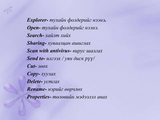 Explorer- тухайн фолдерийг нээнэ.
Open- тухайн фолдерийг нээнэ.
Search- хайлт хийх
Sharing- хуваалцан ашиглах
Scan with antivirus- вирус шалгах
Send to- илгээх / уян диск рүү/
Cut- зөөх
Copy- хуулах
Delete- устгах
Rename- нэрийг өөрчлөх
Properties- төлөвийн мэдээлэл авах
 