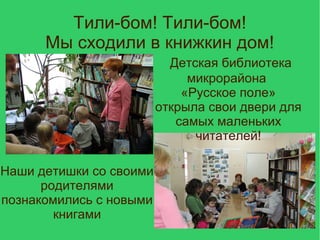 Тили-бом! Тили-бом!
Мы сходили в книжкин дом!
Детская библиотека
микрорайона
«Русское поле»
открыла свои двери для
самых маленьких
читателей!
Наши детишки со своими
родителями
познакомились с новыми
книгами
 
