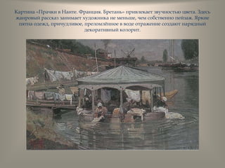 Картина «Прачки в Нанте. Франция. Бретань» привлекает звучностью цвета. Здесь
жанровый рассказ занимает художника не меньше, чем собственно пейзаж. Яркие
пятна одежд, причудливое, преломлѐнное в воде отражение создают нарядный
декоративный колорит.
 