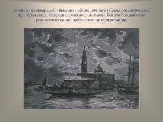 В одной из акварелей «Венеция» облик ночного города романтически
преображается. Искренне увлекаясь мотивом, Боголюбов даѐт ему
реалистически-полнокровную интерпретацию.
 