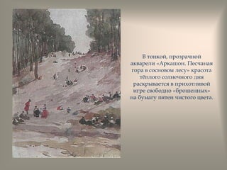 В тонкой, прозрачной
акварели «Аркашон. Песчаная
гора в сосновом лесу» красота
тѐплого солнечного дня
раскрывается в прихотливой
игре свободно «брошенных»
на бумагу пятен чистого цвета.
 