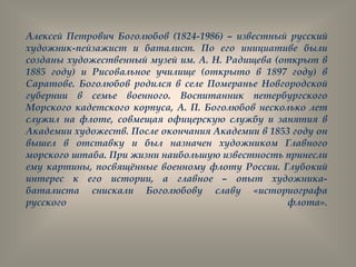 Алексей Петрович Боголюбов (1824-1986) – известный русский
художник-пейзажист и баталист. По его инициативе были
созданы художественный музей им. А. Н. Радищева (открыт в
1885 году) и Рисовальное училище (открыто в 1897 году) в
Саратове. Боголюбов родился в селе Померанье Новгородской
губернии в семье военного. Воспитанник петербургского
Морского кадетского корпуса, А. П. Боголюбов несколько лет
служил на флоте, совмещая офицерскую службу и занятия в
Академии художеств. После окончания Академии в 1853 году он
вышел в отставку и был назначен художником Главного
морского штаба. При жизни наибольшую известность принесли
ему картины, посвящѐнные военному флоту России. Глубокий
интерес к его истории, а главное – опыт художника-
баталиста снискали Боголюбову славу «историографа
русского флота».
 