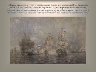 «Первое сражение русского корабельного флота под командой Н. А. Сенявина
около острова Эзель со шведским флотом» - эскиз картины того же названия,
находящейся в Центральном военно-морском музее в Ленинграде. Как и всегда в
подобных работах, Боголюбов убедительно и точно воссоздаѐт обстановку боя.
 
