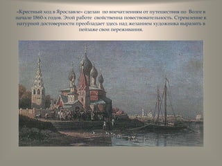 «Крестный ход в Ярославле» сделан по впечатлениям от путешествия по Волге в
начале 1860-х годов. Этой работе свойственна повествовательность. Стремление к
натурной достоверности преобладает здесь над желанием художника выразить в
пейзаже свои переживания.
 