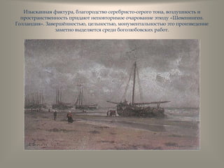 Изысканная фактура, благородство серебристо-серого тона, воздушность и
пространственность придают неповторимое очарование этюду «Шевенинген.
Голландия». Завершѐнностью, цельностью, монументальностью это произведение
заметно выделяется среди боголюбовских работ.
 