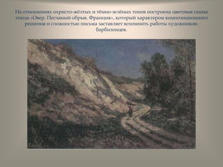 На отношениях охристо-жѐлтых и тѐмно-зелѐных тонов построена цветовая гамма
этюда «Овер. Песчаный обрыв. Франция», который характером композиционного
решения и сложностью письма заставляет вспомнить работы художников-
барбизонцев.
 