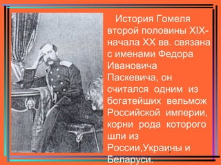 7
История Гомеля
второй половины XIX-
начала XX вв. связана
с именами Федора
Ивановича
Паскевича, он
считался одним из
богатейших вельмож
Российской империи,
корни рода которого
шли из
России,Украины и
Беларуси.
 