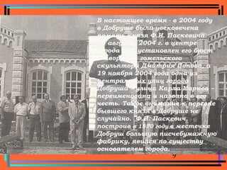 9
Памятник Ф. И. Паскевичу в ДобрушеВ настоящее время - в 2004 году
в Добруше была увековечена
память князя Ф.И. Паскевича.
10 августа 2004 г. в центре
города был установлен его бюст
– творение гомельского
скульптора Дмитрия Попова, а
19 ноября 2004 года одна из
центральных улиц города
Добруша – улица Карла Маркса –
переименована и названа в его
честь. Такое внимание к персоне
бывшего князя в Добруше не
случайно. Ф.И. Паскевич,
построив в 1870 году в местечке
Добруш большую писчебумажную
фабрику, явился по существу
основателем города.
 
