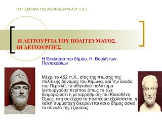 Η ΗΓΕΜΟΝΙΑ ΤΗΣ ΑΘΗΝΑΣ (479-431 π.Χ.)
Η ΛΕIΤΟYΡΓIΑ ΤΟY ΠΟΛIΤΕYΜΑΤΟΣ.
ΟI ΛΕIΤΟYΡΓIΕΣ
Η Εκκλησία του δήμου. Η Βουλή των
Πεντακοσίων
Μέχρι το 462 π.Χ., έτος της πτώσης της
πολιτικής δύναμης του Κίμωνα, και την άνοδο
του Περικλή, το αθηναϊκό πολίτευμα
λειτουργούσε περίπου όπως το είχε
διαμορφώσει η μεταρρύθμιση του Κλεισθένη.
Όμως, στη συνέχεια το πολίτευμα εξελίσσεται, η
λαϊκή συμμετοχή διευρύνεται και ο δήμος ασκεί
το σύνολο της εξουσίας.
 