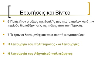 Ερωτήσεις και Βίντεο
 6.Ποιός ήταν ο ρόλος της βουλής των πεντακοσίων κατά την
περίοδο διακυβέρνησης της πόλης από τον Περικλή;
 7.Τι ήταν οι λειτουργίες και ποιο σκοπό ικανοποιούσε;
 Η λειτουργία του πολιτεύματος - οι λειτουργίες
 Η λειτουργία του Αθηναϊκού πολιτεύματος
 