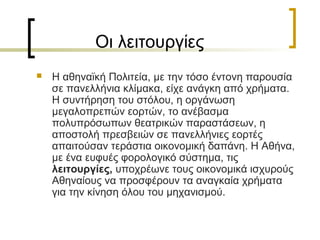 Οι λειτουργίες
 Η αθηναϊκή Πολιτεία, με την τόσο έντονη παρουσία
σε πανελλήνια κλίμακα, είχε ανάγκη από χρήματα.
Η συντήρηση του στόλου, η οργάνωση
μεγαλοπρεπών εορτών, το ανέβασμα
πολυπρόσωπων θεατρικών παραστάσεων, η
αποστολή πρεσβειών σε πανελλήνιες εορτές
απαιτούσαν τεράστια οικονομική δαπάνη. Η Αθήνα,
με ένα ευφυές φορολογικό σύστημα, τις
λειτουργίες, υποχρέωνε τους οικονομικά ισχυρούς
Αθηναίους να προσφέρουν τα αναγκαία χρήματα
για την κίνηση όλου του μηχανισμού.
 