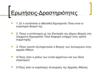 Ερωτήσεις-Δραστηριότητες
 1. Σε τι συνίσταται η αθηναϊκή δημοκρατία; Ποιοι είναι οι
κυριότεροι θεσμοί της;
 2. Ποιος ο αντίστοιχος με την Εκκλησία του Δήμου θεσμός στη
σύγχρονη δημοκρατία; Ποια διαφορά υπάρχει στον τρόπο
συμμετοχής;
 3. Ποιον σκοπό εξυπηρετούσε ο θεσμός των λειτουργιών στην
αρχαία Αθήνα;
 4.Ποιος ήταν ο ρόλος των εννέα αρχόντων και των δέκα
στρατηγών;
 5.Ποιες ήταν οι κυριότερες λειτουργίες της Αρχαίας Αθήνας;
 