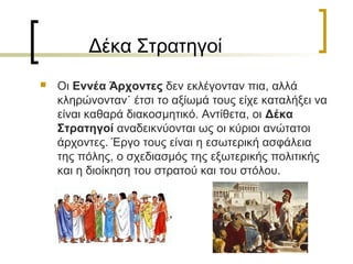 Δέκα Στρατηγοί
 Οι Εννέα Άρχοντες δεν εκλέγονταν πια, αλλά
κληρώνονταν˙ έτσι το αξίωμά τους είχε καταλήξει να
είναι καθαρά διακοσμητικό. Αντίθετα, οι Δέκα
Στρατηγοί αναδεικνύονται ως οι κύριοι ανώτατοι
άρχοντες. Έργο τους είναι η εσωτερική ασφάλεια
της πόλης, ο σχεδιασμός της εξωτερικής πολιτικής
και η διοίκηση του στρατού και του στόλου.
 