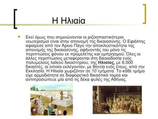 Η Ηλιαία
 Εκεί όμως που σημειώνονται οι ριζοσπαστικότεροι
νεωτερισμοί είναι στην απονομή της δικαιοσύνης. Ο Εφιάλτης
αφαίρεσε από τον Άρειο Πάγο την αποκλειστικότητα της
απονομής της δικαιοσύνης, αφήνοντάς του μόνο τις
περιπτώσεις φόνου εκ προμελέτης και εμπρησμού. Όλες οι
άλλες περιπτώσεις μεταφέρονται στη δικαιοδοσία ενός
πολυμελούς λαϊκού δικαστηρίου, της Ηλιαίας, με 6.000
δικαστές, οι οποίοι εκλέγονταν, με θητεία ενός έτους, από την
Εκκλησία. Η Ηλιαία χωριζόταν σε 10 τμήματα. Το κάθε τμήμα
είχε αρμοδιότητα σε διαφορετικό δικαστικό τομέα και
αντιπροσώπευε μία από τις δέκα φυλές της Αθήνας.
 