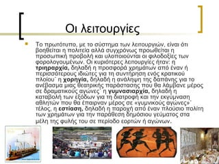Οι λειτουργίες
 Το πρωτότυπο, με το σύστημα των λειτουργιών, είναι ότι
βοηθείται η πολιτεία αλλά συγχρόνως προωθείται η
προσωπική προβολή και υλοποιούνται οι φιλοδοξίες των
φορολογουμένων. Οι κυριότερες λειτουργίες ήταν: η
τριηραρχία, δηλαδή η προσφορά χρημάτων από έναν ή
περισσότερους ιδιώτες για τη συντήρηση ενός κρατικού
πλοίου˙ η χορηγία, δηλαδή η ανάληψη της δαπάνης για το
ανέβασμα μιας θεατρικής παράστασης που θα λάμβανε μέρος
σε δραματικούς αγώνες˙ η γυμνασιαρχία, δηλαδή η
καταβολή των εξόδων για τη διατροφή και την εκγύμναση
αθλητών που θα έπαιρναν μέρος σε «γυμνικούς αγώνες»˙
τέλος, η εστίαση, δηλαδή η παροχή από έναν πλούσιο πολίτη
των χρημάτων για την παράθεση δημόσιου γεύματος στα
μέλη της φυλής του σε περίοδο εορτών ή αγώνων.
 