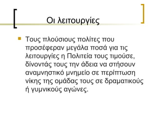 Οι λειτουργίες
 Τους πλούσιους πολίτες που
προσέφεραν μεγάλα ποσά για τις
λειτουργίες η Πολιτεία τους τιμούσε,
δίνοντάς τους την άδεια να στήσουν
αναμνηστικό μνημείο σε περίπτωση
νίκης της ομάδας τους σε δραματικούς
ή γυμνικούς αγώνες.
 