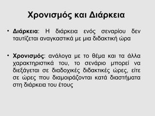 Χρονισμός και Διάρκεια
• Διάρκεια: Η διάρκεια ενός σεναρίου δεν
ταυτίζεται αναγκαστικά με μια διδακτική ώρα
• Χρονισμός: ανάλογα με το θέμα και τα άλλα
χαρακτηριστικά του, το σενάριο μπορεί να
διεξάγεται σε διαδοχικές διδακτικές ώρες, είτε
σε ώρες που διαμοιράζονται κατά διαστήματα
στη διάρκεια του έτους
 