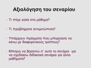 Αξιολόγηση του σεναρίου
• πΤι ήγε καλά στο μάθημα?
• π πΤι ροβλήματα αντιμετώ ισα?
• π π π πΥ άρχουν ράγματα ου μ ορούσα να
πκάνω με διαφορετικούς τρό ους?
• πΜ ορώ να βασιστώ σ΄ αυτό το σενάριο για
να σχεδιάσω διδακτικά σενάρια για άλλα
μαθήματα?
 