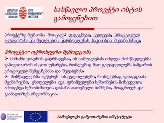 პროექტზე მუშაობა მოიცავს: დაგეგმვას, კვლევას, პრაქტიკულ
აქტივობასა და შედეგების წარმოდგენას საკითხის შესაბამისად.
პროექტი- ოქროსფერი შემოდგომა
 მიზანი ცოდნის გაღრმავებაა, ის საშუალებას იძლევა მოსწავლეებმა
განივითარონ ისეთი უნარები, რომლებიც მათ გაუადვილებს სამყაროს
კრიტიკულ შემეცნებასა და შეფასებას.
 მოსწავლეებმა აღწერეს ის ცვლილებები, რომლებსაც განიცდიან
მცენარეები, ცხოველები და ფრინველები სეზონების მიხედვით.
ამოიცნეს სეზონისთვის დამახასიათებელი ნიშნები, მოაგროვეს და
გაანალიზეს ინფორმაცია.
სამოქალაქო განვითარების ინსტიტუტი
 