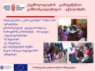 ნახეს ფილმის ,,ვაზი ყურძენი”-3 წთ-იანი
ფრაგმენტი.
განახორციელეს კვლევა,რომელიც
რამოდენიმე კომპონენტს მოიცავდა:
ა)ფოტოგრაფირება
ბ) შედარება
გ) ინტერვიუ
დ) ნამუშევრების შექმნა
ბუკის სახატავ რედაქტორში
ე)შეფასება
სამოქალაქო განვითარების ინსტიტუტი
 