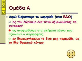 Ομάδα ΑΟμάδα Α
 Αφού διαβάσουμε το παραμύθι (κλικΑφού διαβάσουμε το παραμύθι (κλικ ΕΔΩΕΔΩ))
☺ ας του δώσουμε ένα τίτλο αξιοποιώντας τη
μεταφορά
☻ ας αναφερθούμε στα σχήματα λόγου που
αξιοποιεί ο συγγραφέας
☺ ας δημιουργήσουμε το δικό μας παραμύθι, με
το ίδιο θεματικό κέντρο
 