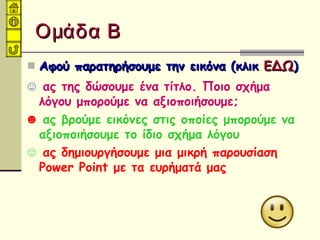 Ομάδα ΒΟμάδα Β
 Αφού παρατηρήσουμε την εικόνα (κλικΑφού παρατηρήσουμε την εικόνα (κλικ ΕΔΩΕΔΩ))
☺ ας της δώσουμε ένα τίτλο. Ποιο σχήμα
λόγου μπορούμε να αξιοποιήσουμε;
☻ ας βρούμε εικόνες στις οποίες μπορούμε να
αξιοποιήσουμε το ίδιο σχήμα λόγου
☺ ας δημιουργήσουμε μια μικρή παρουσίαση
Power Point με τα ευρήματά μας
 